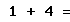 1 + 4 =