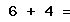 6 + 4 =